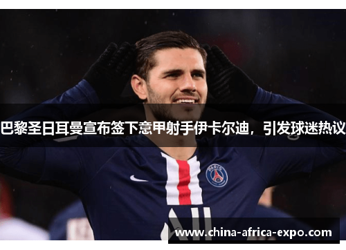 巴黎圣日耳曼宣布签下意甲射手伊卡尔迪，引发球迷热议