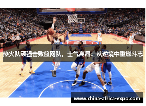 热火队顽强击败篮网队，士气高昂：从逆境中重燃斗志