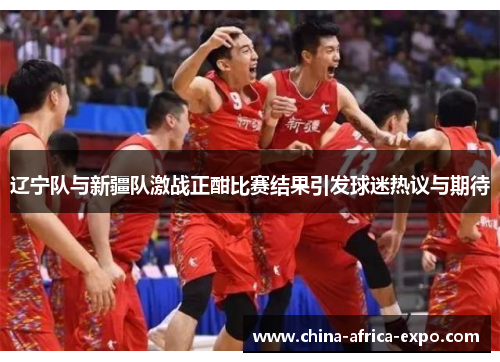 辽宁队与新疆队激战正酣比赛结果引发球迷热议与期待