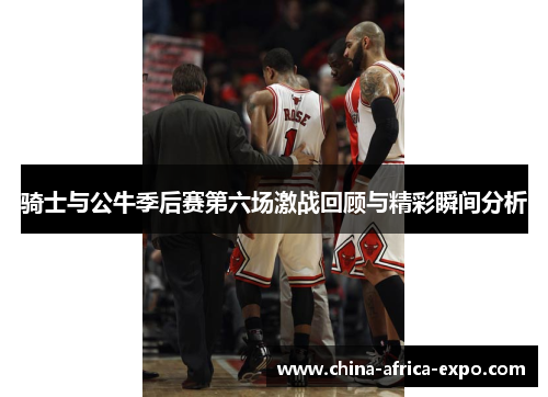 骑士与公牛季后赛第六场激战回顾与精彩瞬间分析